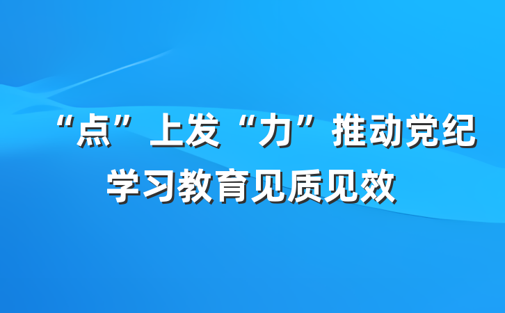 “点”上发“力”推动党纪学习教育见质见效