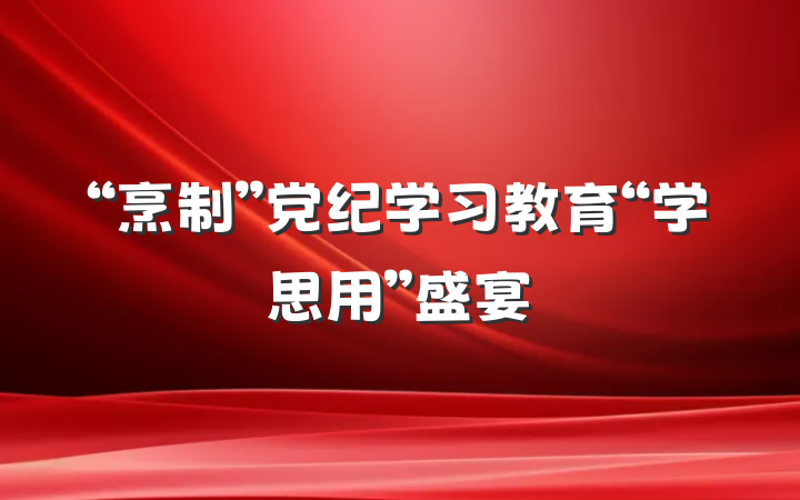 “烹制”党纪学习教育“学思用”盛宴