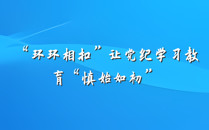 “环环相扣”让党纪学习教育“慎始如初”