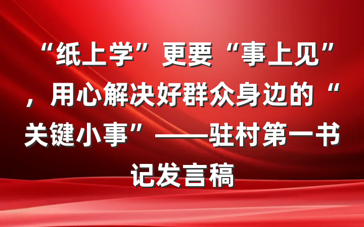 “纸上学”更要“事上见”，用心解决好群众身边的“关键小事”——驻村第一书记发言稿