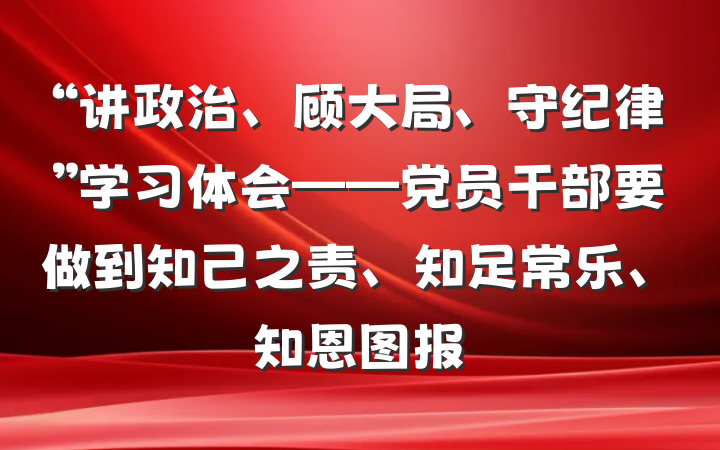 “讲政治、顾大局、守纪律”学习体会——党员干部要做到知己之责、知足常乐、知恩图报