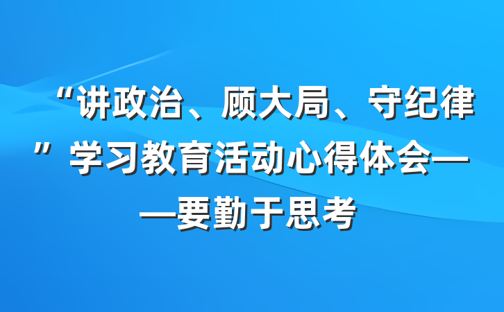 “讲政治、顾大局、守纪律”学习教育活动心得体会——要勤于思考