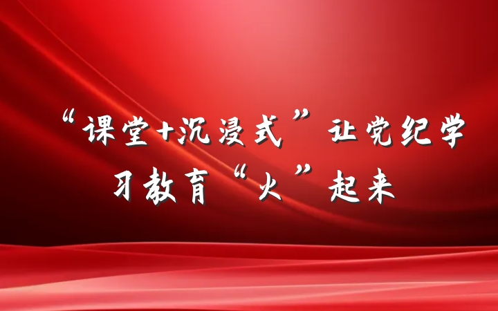 “课堂+沉浸式”让党纪学习教育“火”起来
