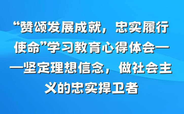 “赞颂发展成就，忠实履行使命”学习教育心得体会——坚定理想信念，做社会主义的忠实捍卫者