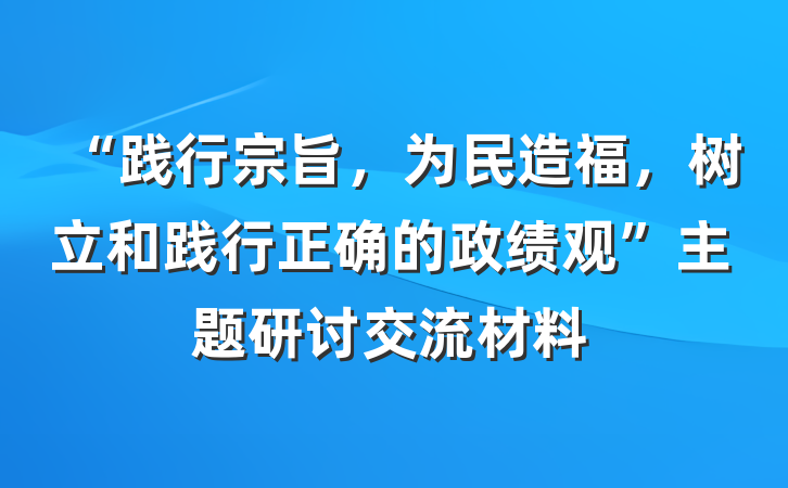 “践行宗旨，为民造福，树立和践行正确的政绩观”主题研讨交流材料
