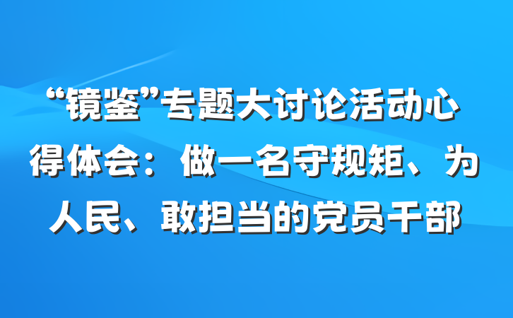 “镜鉴”专题大讨论活动心得体会：做一名守规矩、为人民、敢担当的党员干部