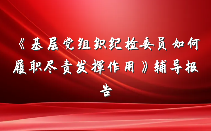 《基层党组织纪检委员如何履职尽责发挥作用》辅导报告