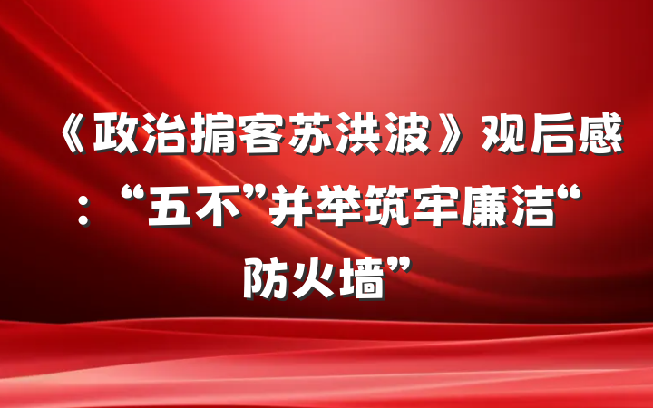 《政治掮客苏洪波》观后感：“五不”并举筑牢廉洁“防火墙”