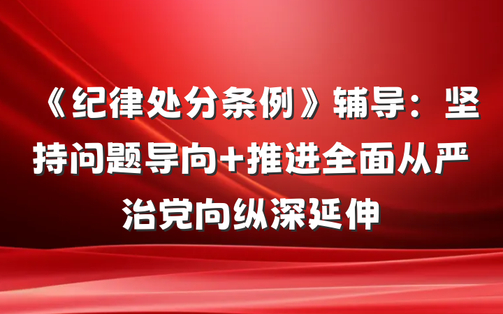 《纪律处分条例》辅导：坚持问题导向 推进全面从严治党向纵深延伸