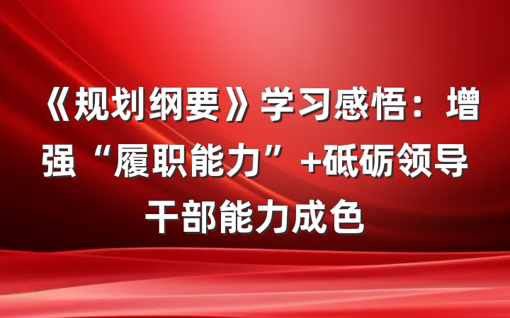 《规划纲要》学习感悟：增强“履职能力” 砥砺领导干部能力成色