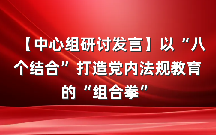 【中心组研讨发言】以“八个结合”打造党内法规教育的“组合拳”