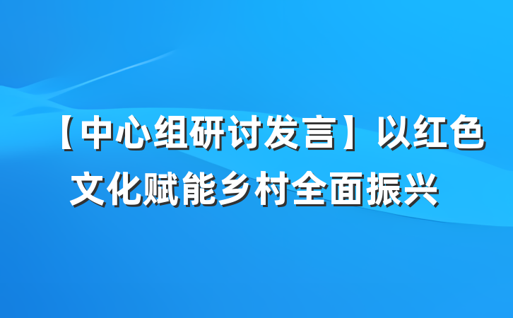 【中心组研讨发言】以红色文化赋能乡村全面振兴