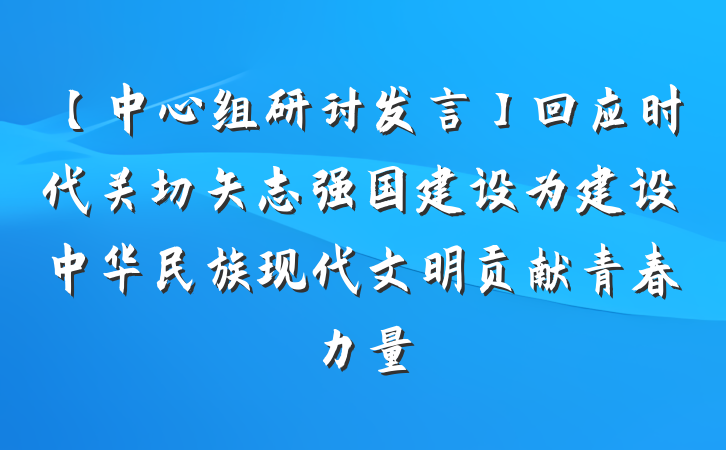 【中心组研讨发言】回应时代关切矢志强国建设为建设中华民族现代文明贡献青春力量