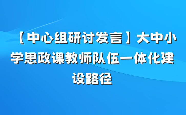 【中心组研讨发言】大中小学思政课教师队伍一体化建设路径