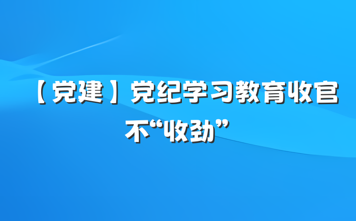 【党建】党纪学习教育收官不“收劲”