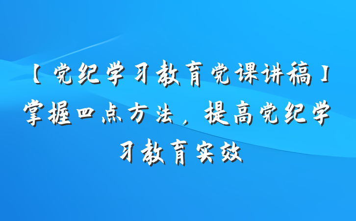 【党纪学习教育党课讲稿】掌握四点方法，提高党纪学习教育实效