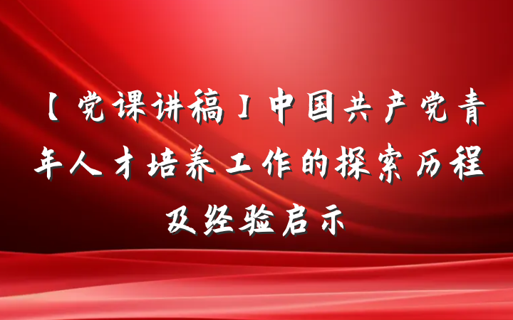 【党课讲稿】中国共产党青年人才培养工作的探索历程及经验启示