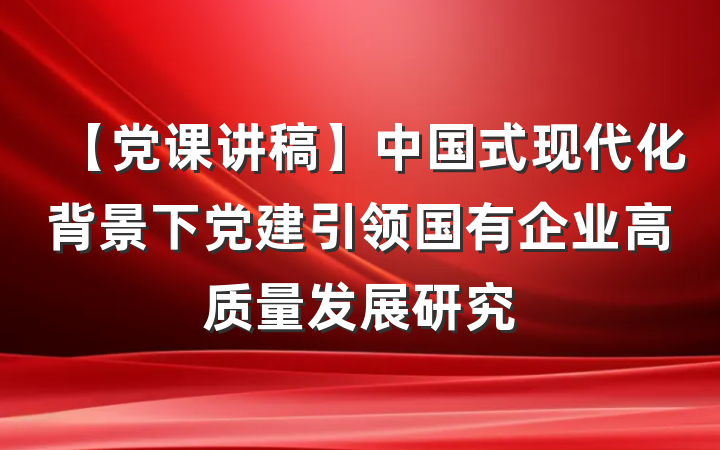 【党课讲稿】中国式现代化背景下党建引领国有企业高质量发展研究