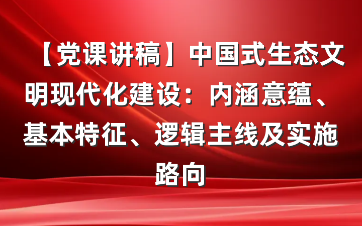 【党课讲稿】中国式生态文明现代化建设：内涵意蕴、基本特征、逻辑主线及实施路向