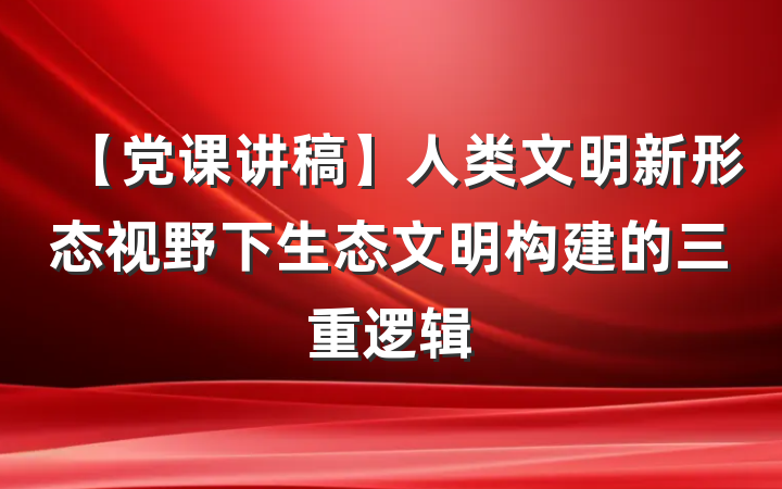 【党课讲稿】人类文明新形态视野下生态文明构建的三重逻辑