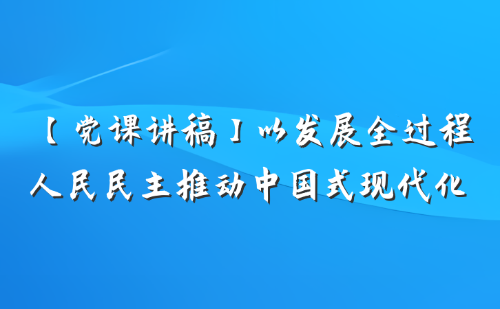 【党课讲稿】以发展全过程人民民主推动中国式现代化