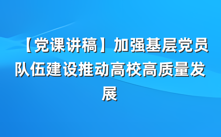 【党课讲稿】加强基层党员队伍建设推动高校高质量发展