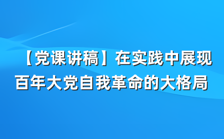 【党课讲稿】在实践中展现百年大党自我革命的大格局