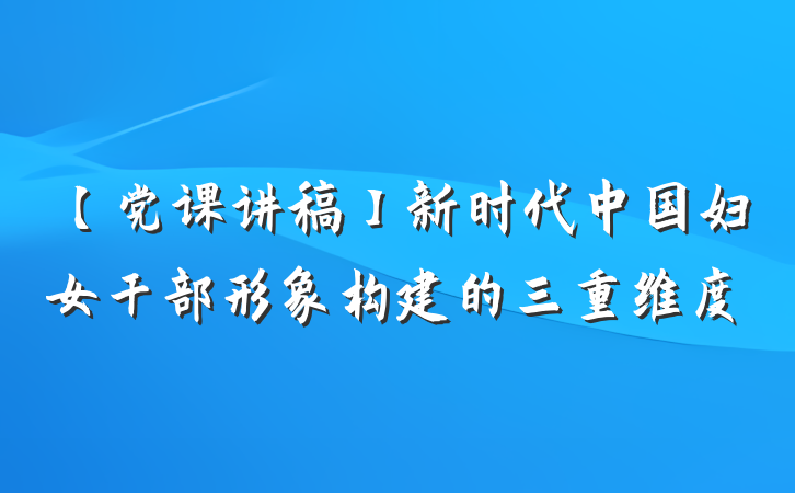 【党课讲稿】新时代中国妇女干部形象构建的三重维度