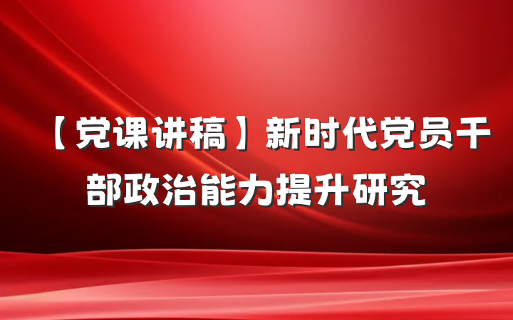 【党课讲稿】新时代党员干部政治能力提升研究