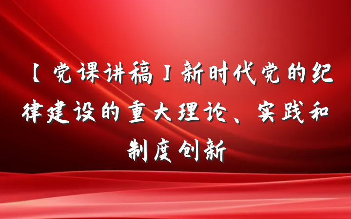 【党课讲稿】新时代党的纪律建设的重大理论、实践和制度创新