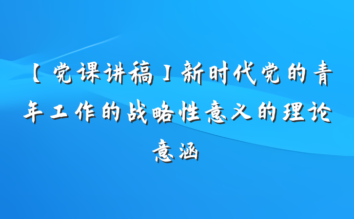 【党课讲稿】新时代党的青年工作的战略性意义的理论意涵