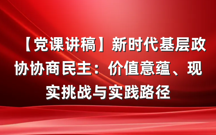 【党课讲稿】新时代基层政协协商民主：价值意蕴、现实挑战与实践路径