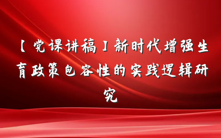 【党课讲稿】新时代增强生育政策包容性的实践逻辑研究