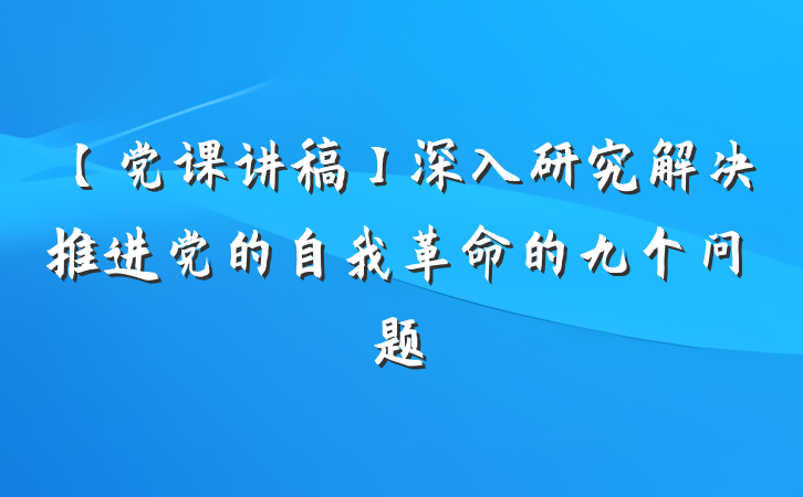 【党课讲稿】深入研究解决推进党的自我革命的九个问题