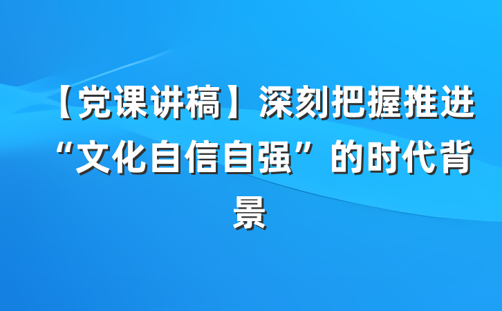【党课讲稿】深刻把握推进“文化自信自强”的时代背景