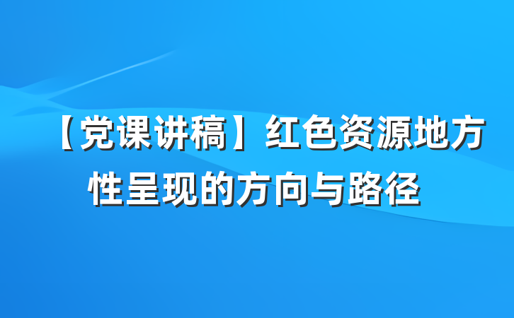 【党课讲稿】红色资源地方性呈现的方向与路径
