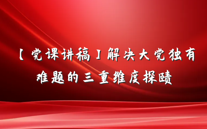 【党课讲稿】解决大党独有难题的三重维度探赜