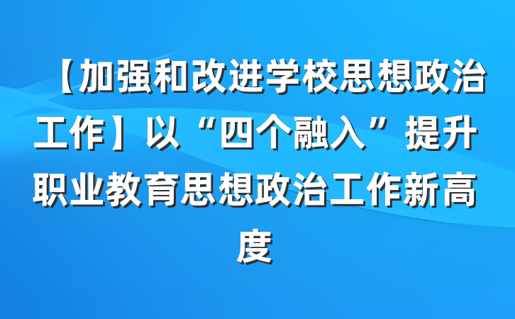 【加强和改进学校思想政治工作】以“四个融入”提升职业教育思想政治工作新高度