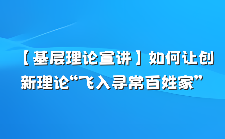【基层理论宣讲】如何让创新理论“飞入寻常百姓家”