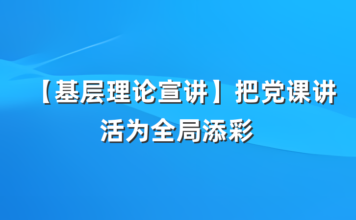 【基层理论宣讲】把党课讲活为全局添彩
