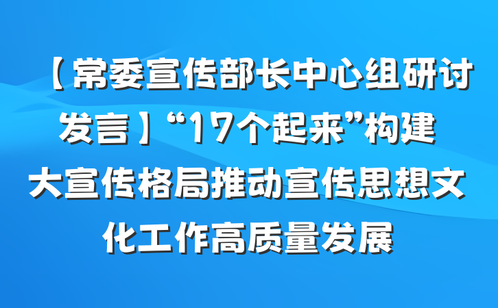 【常委宣传部长中心组研讨发言】“17个起来”构建大宣传格局推动宣传思想文化工作高质量发展