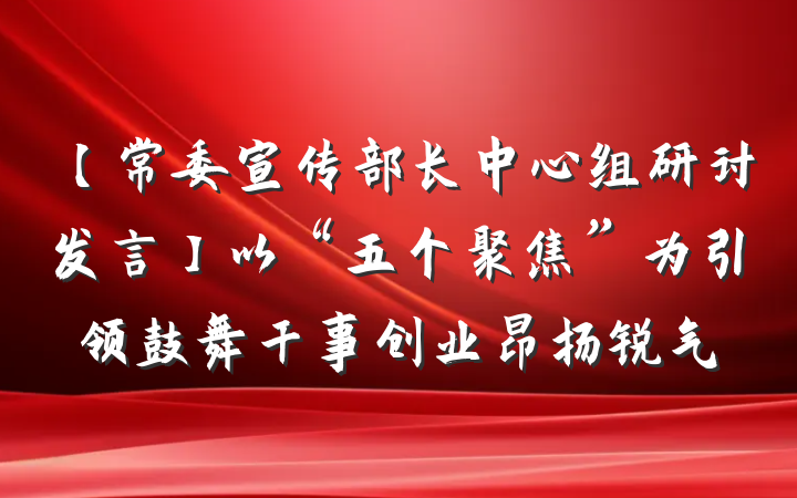 【常委宣传部长中心组研讨发言】以“五个聚焦”为引领鼓舞干事创业昂扬锐气