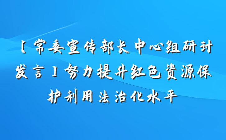 【常委宣传部长中心组研讨发言】努力提升红色资源保护利用法治化水平