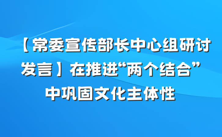 【常委宣传部长中心组研讨发言】在推进“两个结合”中巩固文化主体性