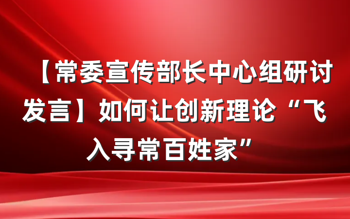 【常委宣传部长中心组研讨发言】如何让创新理论“飞入寻常百姓家”