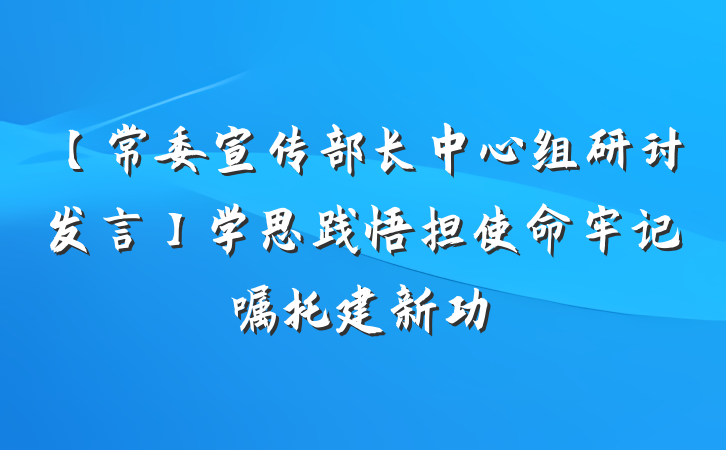 【常委宣传部长中心组研讨发言】学思践悟担使命牢记嘱托建新功