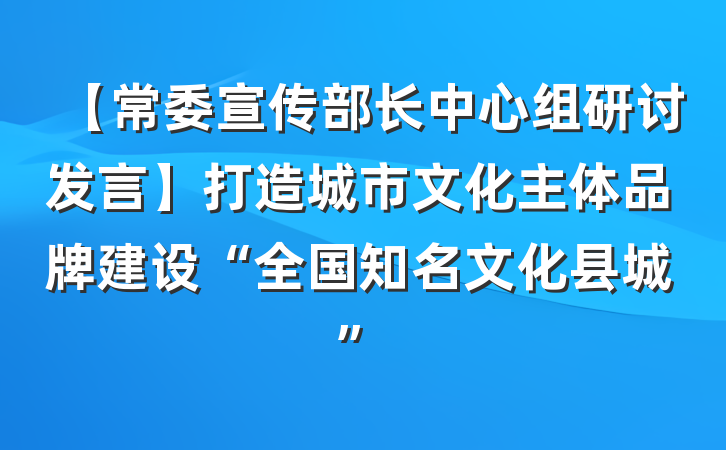 【常委宣传部长中心组研讨发言】打造城市文化主体品牌建设“全国知名文化县城”