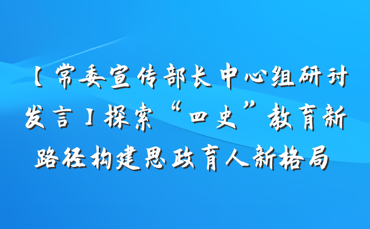 【常委宣传部长中心组研讨发言】探索“四史”教育新路径构建思政育人新格局