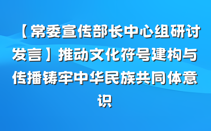 【常委宣传部长中心组研讨发言】推动文化符号建构与传播铸牢中华民族共同体意识