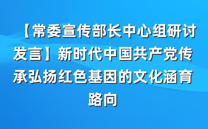【常委宣传部长中心组研讨发言】新时代中国共产党传承弘扬红色基因的文化涵育路向